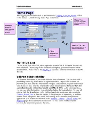 CMD Training Manual                                                          Page 17 of 71




                     Home Page
                     After logging into the application as described in the Logging_in_to_the_System section
                     of this manual 11, the following Home Page will appear:
                                                                                                  Menu Tabs
                                                                                                      (navigate through the
                                                                                                      different application
                                                                                                      modules)
Prospect
Search
(enter criteria to
search for a
prospect)




                                                                                                 Your To Do List
                                                                                                 (click on underlined text to
                                                                                                 view more information)

                                                                  Client
                                                                  Search (Not
                                                                  Functional)




                     My To Do List
                     The list on the right side of the screen represents items in YOUR To Do list that have not
                     been completed. By clicking on the underlined description, you can view more details
                     about that task. Please refer to the My_To_Do section 57 for more information on To Do
                     Records.

                     Search Functionality
                     The items on the left side of the screen represent search functions. You can search for a
                     prospect by name, city, state, status, or regional executive. If you want to search for
                     prospects, you must enter the criteria in the Prospect Search section. If you wish to search
                     for a client, you must enter the criteria in the Client Search section. However, the Client
                     search functionality will not be available until March 2002. After entering criteria,
                     you can view a list that matches your criteria by clicking the Search button. To clear all
                     criteria, click the Reset button. After clicking Search, the application takes you to the
                     Prospect_Search_Page to show the results. It also gives you an opportunity to perform
                     another search if required. This search functionality works the same throughout the
                     application. You will see this function on the Prospect, Address , Contacts, Notes, and
                     Proposals pages discussed later in this manual The field names will be different,
                     however, the functionality remains the same.
 