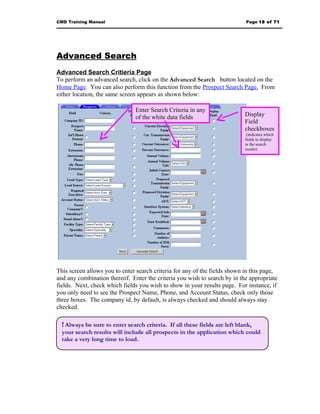 CMD Training Manual                                                          Page 18 of 71




Advanced Search
Advanced Search Critieria Page
To perform an advanced search, click on the Advanced Search button located on the
Home Page. You can also perform this function from the Prospect Search Page. From
either location, the same screen appears as shown below:

                                Enter Search Criteria in any
                                of the white data fields                     Display
                                                                             Field
                                                                             checkboxes
                                                                              (indicates which
                                                                             fields to display
                                                                             in the search
                                                                             results)




This screen allows you to enter search criteria for any of the fields shown in this page,
and any combination thereof. Enter the criteria you wish to search by in the appropriate
fields. Next, check which fields you wish to show in your results page. For instance, if
you only need to see the Prospect Name, Phone, and Account Status, check only those
three boxes. The company id, by default, is always checked and should always stay
checked.

  ! Always be sure to enter search criteria. If all these fields are left blank,
  your search results will include all prospects in the application which could
  take a very long time to load.
 