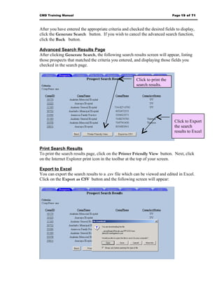 CMD Training Manual                                                          Page 19 of 71



After you have entered the appropriate criteria and checked the desired fields to display,
click the Generate Search button. If you wish to cancel the advanced search function,
click the Back button.

Advanced Search Results Page
After clicking Generate Search, the following search results screen will appear, listing
those prospects that matched the criteria you entered, and displaying those fields you
checked in the search page.


                                                        Click to print the
                                                        search results.




                                                                              Click to Export
                                                                              the search
                                                                              results to Excel


Print Search Results
To print the search results page, click on the Printer Friendly View button. Next, click
on the Internet Explorer print icon in the toolbar at the top of your screen.

Export to Excel
You can export the search results to a .csv file which can be viewed and edited in Excel.
Click on the Export as CSV button and the following screen will appear:
 
