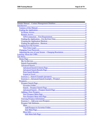 CMD Training Manual                                                                                              Page 2 of 71




Sample Manual – Contact Management Database..............................................................1
Introduction .........................................................................................................................5
   Features of this Manual....................................................................................................5
   Finding the Application...................................................................................................6
     In-House Access..........................................................................................................6
     Remote Access.............................................................................................................6
        VPN Connection – First Requirement.....................................................................6
     Finding the Application – For the First Time..............................................................7
     Creating the Application Shortcut...............................................................................9
     Finding the application - Shortcut..............................................................................10
   Logging In to the System...............................................................................................11
        First Time Login ...................................................................................................11
   Changing Your Password..............................................................................................12
   Adjusting the size of your Screen – Changing Resolution............................................13
Learning About the CMD..................................................................................................16
Tab Menu...........................................................................................................................16
   Home Page ....................................................................................................................17
     My To Do List...........................................................................................................17
     Search Functionality..................................................................................................17
     Advanced Search.......................................................................................................18
        Advanced Search Critieria Page............................................................................18
        Advanced Search Results Page..............................................................................19
        Print Search Results...............................................................................................19
        Export to Excel......................................................................................................19
     Exercise 1 - Search Example (prospect)....................................................................21
     Exercise 2 - Advanced Search Example - Prospect ..................................................22
   Prospects........................................................................................................................23
     Prospect Search Page.................................................................................................23
        Favorites Folder.....................................................................................................23
        Search – Prospect Search Page..............................................................................23
        Advanced Search – Prospect Search Page ............................................................23
     Adding a New Prospect.............................................................................................24
        New Prospect Main Page.......................................................................................24
        New Prospect More Info Page...............................................................................28
     Viewing Prospect Information...................................................................................30
     Exercise 3 – Add your own Prospect.........................................................................31
     Prospect Tab Submenu..............................................................................................32
        Main ......................................................................................................................33
           Add Prospect to Favorites Folder......................................................................33
           Edit Main Page...................................................................................................34
        More Info...............................................................................................................34
           Edit More Info Page...........................................................................................35
 