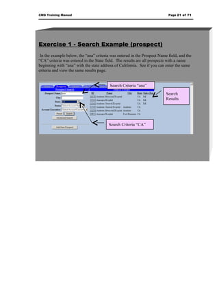 CMD Training Manual                                                        Page 21 of 71




Exercise 1 - Search Example (prospect)
 In the example below, the “ana” criteria was entered in the Prospect Name field, and the
“CA” criteria was entered in the State field. The results are all prospects with a name
beginning with “ana” with the state address of California. See if you can enter the same
criteria and view the same results page.


                                         Search Criteria “ana”
                                                                          Search
                                                                          Results




                                        Search Criteria “CA”
 