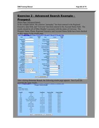 CMD Training Manual                                                       Page 22 of 71




Exercise 2 - Advanced Search Example -
Prospect
Home Page/Advanced Search
In the example below, the criterion “mmurphy” has been entered in the Regional
Executive data field, and “Universe” has been entered in the Account Status field. The
results should be all of Mike Murphy’s accounts with the status of Universe. The
Prospect Name, Phone, Regional Executive and Account Status fields have been checked
so they appear in the results page.




After clicking Generate Search, the following results page appears. See if you can
generate the same results.
 
