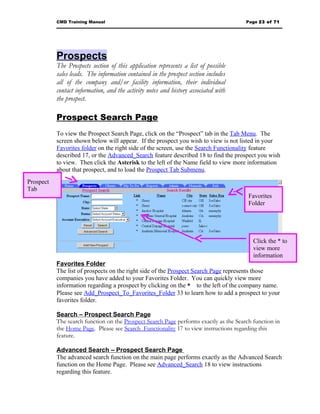 CMD Training Manual                                                         Page 23 of 71




           Prospects
           The Prospects section of this application represents a list of possible
           sales leads. The information contained in the prospect section includes
           all of the company and/or facility information, their individual
           contact information, and the activity notes and history associated with
           the prospect.

           Prospect Search Page
           To view the Prospect Search Page, click on the “Prospect” tab in the Tab Menu. The
           screen shown below will appear. If the prospect you wish to view is not listed in your
           Favorites folder on the right side of the screen, use the Search Functionality feature
           described 17, or the Advanced_Search feature described 18 to find the prospect you wish
           to view. Then click the Asterisk to the left of the Name field to view more information
           about that prospect, and to load the Prospect Tab Submenu.
Prospect
Tab
                                                                                        Favorites
                                                                                        Folder




                                                                                          Click the * to
                                                                                          view more
                                                                                          information
           Favorites Folder
           The list of prospects on the right side of the Prospect Search Page represents those
           companies you have added to your Favorites Folder. You can quickly view more
           information regarding a prospect by clicking on the * to the left of the company name.
           Please see Add_Prospect_To_Favorites_Folder 33 to learn how to add a prospect to your
           favorites folder.

           Search – Prospect Search Page
           The search function on the Prospect Search Page performs exactly as the Search function in
           the Home Page. Please see Search_Functionality 17 to view instructions regarding this
           feature.

           Advanced Search – Prospect Search Page
           The advanced search function on the main page performs exactly as the Advanced Search
           function on the Home Page. Please see Advanced_Search 18 to view instructions
           regarding this feature.
 