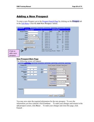 CMD Training Manual                                                       Page 24 of 71




        Adding a New Prospect
        To enter a new Prospect, go to the Prospect Search Page by clicking on the Prospect tab
        in the Tab Menu. Click the Add New Prospect button.




Click to
add a new
prospect
        New Prospect Main Page
        The following screen will appear.




        You may now enter the required information for the new prospect. To save the
        information you have entered, click Continue . To undo your changes and remain in the
        add prospect screen, click Reset . To undo your changes and close this page, click
        Cancel .
 