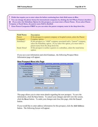 CMD Training Manual                                                            Page 28 of 71




! Fields that require you to enter values for before continuing have their field names in Blue.
! You can change the phone format for international companies by clicking the Int’l Phone Format checkbox.
 If you select the Subsidiary Option for this prospect, you must enter a Parent Name. If you select Parent
Company or Stand Alone, the parent name field is disabled.
! Enter Parent Companies FIRST so you can select the parent company name in the drop down list..


          Field Name        Description
          Parent            If the prospect is a parent company or hospital system, select the Parent
          Company?          Company option.
          Subsidiary?       If this prospect is a “child” company associated with a “parent” company,
                            select the Subsidiary option. If you select this option, you must select a
                            parent name from the drop down list.
          Stand Alone?      If this prospect is neither a parent or a subsidiary, select the stand alone
                            option.

          If you save your information and click Continue , the following Prospect More
          Information page will appear:

          New Prospect More Info Page




          This page allows you to enter more details regarding the new prospect. To save the
          information, click the Save button. To cancel your changes and still view this screen,
          click the Reset button. To undo your changes and close this page, click the Cancel
          button.

          If you would like to enter address information for this prospect, click the Add Address
          button. The following Screen will appear:
 