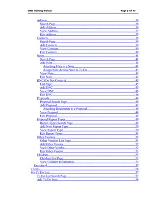 CMD Training Manual                                                                                             Page 3 of 71



       Address..................................................................................................................36
          Search Page........................................................................................................36
          Add Address.......................................................................................................36
          View Address.....................................................................................................37
          Edit Address.......................................................................................................37
       Contacts..................................................................................................................38
          Search Page........................................................................................................38
          Add Contacts .....................................................................................................39
          View Contacts....................................................................................................40
          Edit Contacts......................................................................................................40
       Notes......................................................................................................................41
          Search Page........................................................................................................41
          Add Note............................................................................................................41
              Attaching Files to a Note...............................................................................41
              Assign Next Action/Place in To Do .............................................................43
          View Note..........................................................................................................43
          Edit Note............................................................................................................44
       DNC (Do Not Contact)..........................................................................................45
          List Page.............................................................................................................45
          Add DNC ..........................................................................................................45
          View DNC.........................................................................................................46
          Edit DNC...........................................................................................................46
       Proposals................................................................................................................46
          Proposal Search Page.........................................................................................46
          Add Proposal......................................................................................................47
              Attaching Documents to a Proposal...............................................................48
          View Proposal....................................................................................................48
          Edit Proposal......................................................................................................49
       Proposal Report Types...........................................................................................49
          Report Types Search Page.................................................................................49
          Add New Report Type.......................................................................................50
          View Report Type..............................................................................................50
          Edit Report Types..............................................................................................51
       Other Vendors........................................................................................................51
          Other Vendors List Page....................................................................................51
          Add Other Vendor..............................................................................................52
          View Other Vendor............................................................................................52
          Edit Other Vendor..............................................................................................53
       Children..................................................................................................................53
          Children List Page..............................................................................................53
          View Children Information................................................................................54
    Exercise 4...................................................................................................................55
  Clients............................................................................................................................56
  My To Do List...............................................................................................................57
       To Do List Search Page.........................................................................................57
       Add To Do Item.....................................................................................................58
 