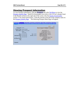 CMD Training Manual                                                         Page 30 of 71




Viewing Prospect Information
To view Prospect information, click the Prospects tab in the Tab Menu to view the
Prospect_Search_Page. Search for the prospect you wish to view if it isn’t already listed
in the Results section on the right side of the screen. (See the Search_Functionality
section 17 for search instructions). Click the asterisk to the left of the company name on
the Prospect_Search_Page. The following Prospect Main Page will appear.
 