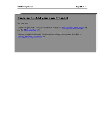 CMD Training Manual                                                        Page 31 of 71




Exercise 3 – Add your own Prospect
It’s your turn!

Enter a new prospect – filling in information on both the New_Prospect_Main_Page (24)
and the More Info Page (28).

View the prospect information you just entered using the instructions described in
Viewing_Prospect_Information 30.
 