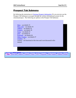 CMD Training Manual                                                        Page 32 of 71




Prospect Tab Submenu
By following the instructions in Viewing_Prospect_Information 30, you can now use the
Prospect Tab Submenu to navigate through the various informational screens for the
selected prospect. The following are options in the Prospect Tab Submenu:



      Main - see details 33
      More_Info – see details 34
      Address – see details 36
      Contacts – see details 38
      Notes – see details 41
      DNC – see details 41
      Proposals – see details 46
      Other_Vendors – see details 47
      Children - 51
      Actions – not functional at this time and is not discussed in this
      manual.
 