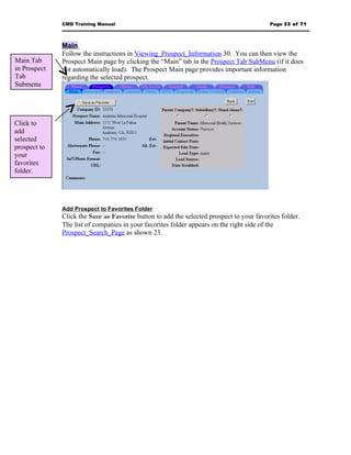 CMD Training Manual                                                         Page 33 of 71



              Main
              Follow the instructions in Viewing_Prospect_Information 30. You can then view the
Main Tab      Prospect Main page by clicking the “Main” tab in the Prospect Tab SubMenu (if it does
in Prospect   not automatically load). The Prospect Main page provides important information
Tab           regarding the selected prospect.
Submenu




Click to
add
selected
prospect to
your
favorites
folder.




              Add Prospect to Favorites Folder
              Click the Save as Favorite button to add the selected prospect to your favorites folder.
              The list of companies in your favorites folder appears on the right side of the
              Prospect_Search_Page as shown 23.
 