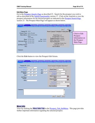 CMD Training Manual                                                         Page 34 of 71



Edit Main Page
Go to the Prospect_Search_Page as described 23. Search for the prospect you wish to
edit as described in the Search Functionality section 17. Click on the Asterisk to view the
prospect information for the desired prospect as indicated in the Prospect Search Page
section 23. The Prospect Main Page will appear as shown below.




                                                                             Click to Edit
                                                                             Prospect
                                                                             Information on
                                                                             the Prospect
                                                                             Main Page.




Click the Edit button to view the Prospect Edit Screen.




More Info
View by clicking the More Info Tab in the Prospect_Tab_SubMenu. This page provides
further important information regarding the selected prospect.
 