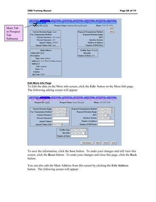 CMD Training Manual                                                       Page 35 of 71




Main Tab
in Prospect
Tab
Submenu




              Edit More Info Page
              To Edit the data on the More info screen, click the Edit button on the More Info page.
              The following editing screen will appear:




              To save the information, click the Save button. To undo your changes and still view this
              screen, click the Reset button. To undo your changes and close this page, click the Back
              button.

              You can also edit the Main Address from this screen by clicking the Edit Address
              button. The following screen will appear:
 