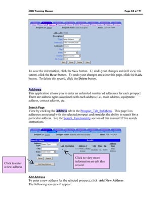 CMD Training Manual                                                          Page 36 of 71




                 To save the information, click the Save button. To undo your changes and still view this
                 screen, click the Reset button. To undo your changes and close this page, click the Back
                 button. To delete this record, click the Delete button.


                 Address
                 This application allows you to enter an unlimited number of addresses for each prospect.
                 There are address types associated with each address; i.e., main address, equipment
                 address, contact address, etc.

                 Search Page
                 View by clicking the Address tab in the Prospect_Tab_SubMenu. This page lists
                 addresses associated with the selected prospect and provides the ability to search for a
                 particular address. See the Search_Functionality section of this manual 17 for search
                 instructions.




                                                      Click to view more
                                                      information or edit this
Click to enter
                                                      record.
a new address


                 Add Address
                 To enter a new address for the selected prospect, click Add New Address
                 The following screen will appear:
 