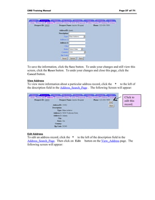CMD Training Manual                                                       Page 37 of 71




To save the information, click the Save button. To undo your changes and still view this
screen, click the Reset button. To undo your changes and close this page, click the
Cancel button.

View Address
To view more information about a particular address record, click the * to the left of
the description field in the Address_Search_Page . The following Screen will appear:


                                                                               Click to
                                                                               edit this
                                                                               record.




Edit Address
To edit an address record, click the * to the left of the description field in the
Address_Search_Page. Then click on Edit button on the View_Address page. The
following screen will appear:
 
