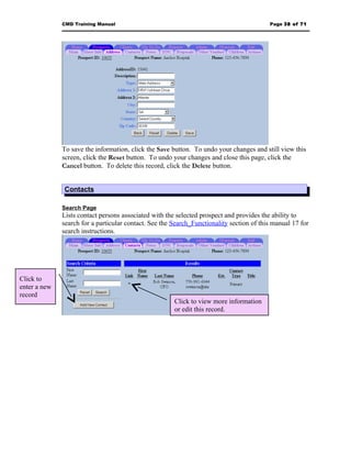 CMD Training Manual                                                         Page 38 of 71




              To save the information, click the Save button. To undo your changes and still view this
              screen, click the Reset button. To undo your changes and close this page, click the
              Cancel button. To delete this record, click the Delete button.


              Contacts

              Search Page
              Lists contact persons associated with the selected prospect and provides the ability to
              search for a particular contact. See the Search_Functionality section of this manual 17 for
              search instructions.




Click to
enter a new
record
                                                       Click to view more information
                                                       or edit this record.
 