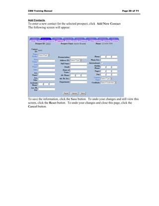 CMD Training Manual                                                       Page 39 of 71



Add Contacts
To enter a new contact for the selected prospect, click Add New Contact
The following screen will appear:




To save the information, click the Save button. To undo your changes and still view this
screen, click the Reset button. To undo your changes and close this page, click the
Cancel button.
 