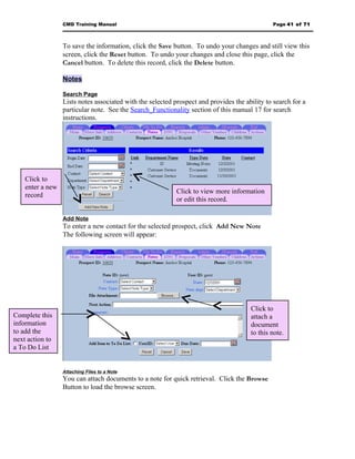 CMD Training Manual                                                          Page 41 of 71



                  To save the information, click the Save button. To undo your changes and still view this
                  screen, click the Reset button. To undo your changes and close this page, click the
                  Cancel button. To delete this record, click the Delete button.

                  Notes

                  Search Page
                  Lists notes associated with the selected prospect and provides the ability to search for a
                  particular note. See the Search_Functionality section of this manual 17 for search
                  instructions.




    Click to
    enter a new
                                                            Click to view more information
    record
                                                            or edit this record.

                  Add Note
                  To enter a new contact for the selected prospect, click Add New Note
                  The following screen will appear:




                                                                                       Click to
Complete this                                                                          attach a
information                                                                            document
to add the                                                                             to this note.
next action to
a To Do List


                  Attaching Files to a Note
                  You can attach documents to a note for quick retrieval. Click the Browse
                  Button to load the browse screen.
 