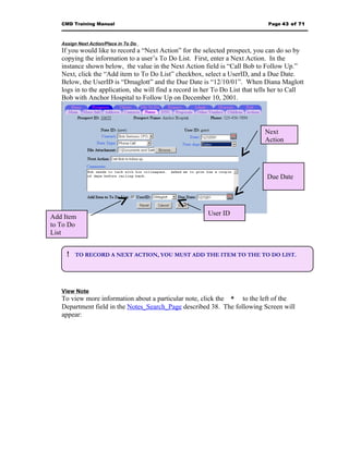 CMD Training Manual                                                          Page 43 of 71



   Assign Next Action/Place in To Do
   If you would like to record a “Next Action” for the selected prospect, you can do so by
   copying the information to a user’s To Do List. First, enter a Next Action. In the
   instance shown below, the value in the Next Action field is “Call Bob to Follow Up.”
   Next, click the “Add item to To Do List” checkbox, select a UserID, and a Due Date.
   Below, the UserID is “Dmaglott” and the Due Date is “12/10/01”. When Diana Maglott
   logs in to the application, she will find a record in her To Do List that tells her to Call
   Bob with Anchor Hospital to Follow Up on December 10, 2001.




                                                                               Next
                                                                               Action




                                                                                Due Date




                                                          User ID
Add Item
to To Do
List


     !   TO RECORD A NEXT ACTION, YOU MUST ADD THE ITEM TO THE TO DO LIST.




   View Note
   To view more information about a particular note, click the * to the left of the
   Department field in the Notes_Search_Page described 38. The following Screen will
   appear:
 