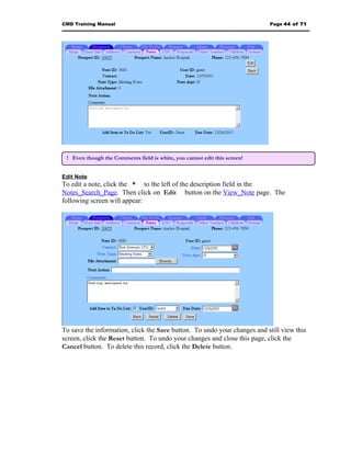 CMD Training Manual                                                        Page 44 of 71




 ! Even though the Comments field is white, you cannot edit this screen!


Edit Note
To edit a note, click the * to the left of the description field in the
Notes_Search_Page. Then click on Edit button on the View_Note page. The
following screen will appear:




To save the information, click the Save button. To undo your changes and still view this
screen, click the Reset button. To undo your changes and close this page, click the
Cancel button. To delete this record, click the Delete button.
 