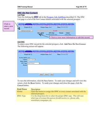CMD Training Manual                                                          Page 45 of 71



              DNC (Do Not Contact)
              List Page
              View by clicking the DNC tab in the Prospect_Tab_SubMenu described 32. The DNC
              List page is a list of Do Not Contact details associated with the selected prospect.

Click to
enter a new
record



                                                         Click to view more information or edit this record.

              Add DNC
              To enter a new DNC record for the selected prospect, click Add New Do Not Contact
              The following screen will appear:




              To save the information, click the Save button. To undo your changes and still view this
              screen, click the Reset button. To undo your changes and close this page, click the
              Cancel button.
              Field Name       Description
              Global           Click this button to assign this DNC to every contact associated with the
                               selected prospect.
              DNC Type         Use the drop down list to select the proper DNC type. This will state
                               what type of contact this person should receive; i.e., phone calls,
                               newsletters, campaigns, etc.
 