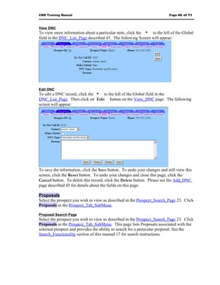 CMD Training Manual                                                       Page 46 of 71



View DNC
To view more information about a particular note, click the * to the left of the Global
field in the DNC_List_Page described 45. The following Screen will appear:




Edit DNC
To edit a DNC record, click the * to the left of the Global field in the
DNC_List_Page. Then click on Edit button on the View_DNC page. The following
screen will appear:




To save the information, click the Save button. To undo your changes and still view this
screen, click the Reset button. To undo your changes and close this page, click the
Cancel button. To delete this record, click the Delete button. Please see the Add_DNC
page described 45 for details about the fields on this page.

Proposals
Select the prospect you wish to view as described in the Prospect_Search_Page 23. Click
Proposals in the Prospect_Tab_SubMenu.

Proposal Search Page
Select the prospect you wish to view as described in the Prospect_Search_Page 23. Click
Proposals in the Prospect_Tab_SubMenu. This page lists Proposals associated with the
selected prospect and provides the ability to search for a particular proposal. See the
Search_Functionality section of this manual 17 for search instructions.
 