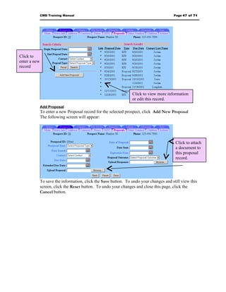 CMD Training Manual                                                       Page 47 of 71




Click to
enter a new
record




                                                                 Click to view more information
                                                                 or edit this record.
              Add Proposal
              To enter a new Proposal record for the selected prospect, click Add New Proposal
              The following screen will appear:




                                                                                         Click to attach
                                                                                         a document to
                                                                                         this proposal
                                                                                         record.




              To save the information, click the Save button. To undo your changes and still view this
              screen, click the Reset button. To undo your changes and close this page, click the
              Cancel button.
 