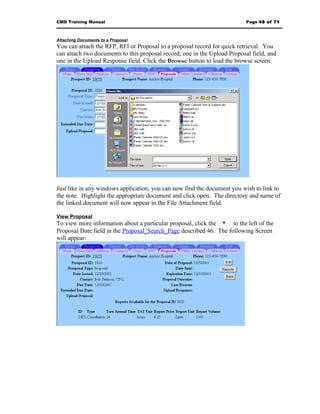 CMD Training Manual                                                        Page 48 of 71



Attaching Documents to a Proposal
You can attach the RFP, RFI or Proposal to a proposal record for quick retrieval. You
can attach two documents to this proposal record; one in the Upload Proposal field, and
one in the Upload Response field. Click the Browse button to load the browse screen.




Just like in any windows application, you can now find the document you wish to link to
the note. Highlight the appropriate document and click open. The directory and name of
the linked document will now appear in the File Attachment field.

View Proposal
To view more information about a particular proposal, click the * to the left of the
Proposal Date field in the Proposal_Search_Page described 46. The following Screen
will appear:
 