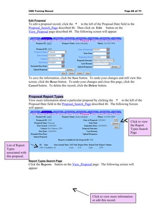 CMD Training Manual                                                         Page 49 of 71



                  Edit Proposal
                  To edit a proposal record, click the * to the left of the Proposal Date field in the
                  Proposal_Search_Page described 46. Then click on Edit button on the
                  View_Proposal page described 48. The following screen will appear:




                  To save the information, click the Save button. To undo your changes and still view this
                  screen, click the Reset button. To undo your changes and close this page, click the
                  Cancel button. To delete this record, click the Delete button.


                  Proposal Report Types
                  View more information about a particular proposal by clicking the * to the left of the
                  Proposal Date field in the Proposal_Search_Page described 46. The following Screen
                  will appear:



                                                                                                  Click to view
                                                                                                  the Report
                                                                                                  Types Search
                                                                                                  Page



List of Report
Types
associated with
this proposal.
                  Report Types Search Page
                  Click the Reports     button on the View_Proposal page. The following screen will
                  appear:




                                                                    Click to view more information
                                                                    or edit this record.
 