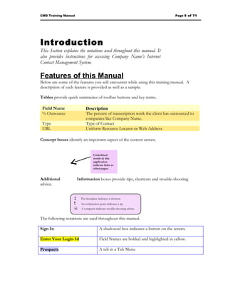CMD Training Manual                                                                 Page 5 of 71




Introduction
This Section explains the notations used throughout this manual. It
also provides instructions for accessing Company Name’s Internet
Contact Management System.

Features of this Manual
Below are some of the features you will encounter while using this training manual. A
description of each feature is provided as well as a sample.

Tables provide quick summaries of toolbar buttons and key terms.

 Field Name                  Description
 % Outsource                 The percent of transcription work the client has outsourced to
                             companies like Company Name.
 Type                        Type of Contact
 URL                         Uniform Resource Locator or Web Address

Concept boxes identify an important aspect of the current screen.


                                   Underlined
                                   words in this
                                   application
                                   indicate links to
                                   other pages.


Additional             Information boxes provide tips, shortcuts and trouble-shooting
advice.


                        The hourglass indicates a shortcut.
                   !     An exclamation point indicates a tip.
                   A computer indicates trouble-shooting advice.

The following notations are used throughout this manual.

Sign In                                  A shadowed box indicates a button on the screen.

Enter Your Login Id                      Field Names are bolded and highlighted in yellow.

Prospects                                A tab in a Tab Menu
 