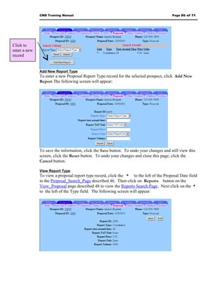 CMD Training Manual                                                       Page 50 of 71




Click to
enter a new
record


              Add New Report Type
              To enter a new Proposal Report Type record for the selected prospect, click Add New
              Report The following screen will appear:




              To save the information, click the Save button. To undo your changes and still view this
              screen, click the Reset button. To undo your changes and close this page, click the
              Cancel button.

              View Report Type
              To view a proposal report type record, click the * to the left of the Proposal Date field
              in the Proposal_Search_Page described 46. Then click on Reports button on the
              View_Proposal page described 48 to view the Reports Search Page. Next click on the *
              to the left of the Type field. The following screen will appear:
 