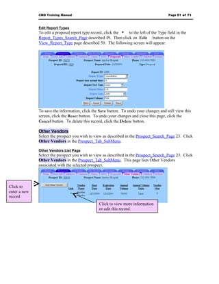 CMD Training Manual                                                         Page 51 of 71



              Edit Report Types
              To edit a proposal report type record, click the * to the left of the Type field in the
              Report_Types_Search_Page described 49. Then click on Edit button on the
              View_Report_Type page described 50. The following screen will appear:




              To save the information, click the Save button. To undo your changes and still view this
              screen, click the Reset button. To undo your changes and close this page, click the
              Cancel button. To delete this record, click the Delete button.

              Other Vendors
              Select the prospect you wish to view as described in the Prospect_Search_Page 23. Click
              Other Vendors in the Prospect_Tab_SubMenu.

              Other Vendors List Page
              Select the prospect you wish to view as described in the Prospect_Search_Page 23. Click
              Other Vendors in the Prospect_Tab_SubMenu. This page lists Other Vendors
              associated with the selected prospect.




Click to
enter a new
record
                                                 Click to view more information
                                                 or edit this record.
 