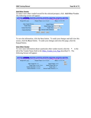 CMD Training Manual                                                       Page 52 of 71



Add Other Vendor
To enter a new other vendorl record for the selected prospect, click Add Other Vendor
The following screen will appear:




To save the information, click the Save button. To undo your changes and still view this
screen, click the Reset button. To undo your changes and close this page, click the
Cancel button.

View Other Vendor
To view more information about a particular other vendor record, click the * to the
left of the Vendor Name field in the Other_Vendor_List_Page described 51. The
following Screen will appear:
 