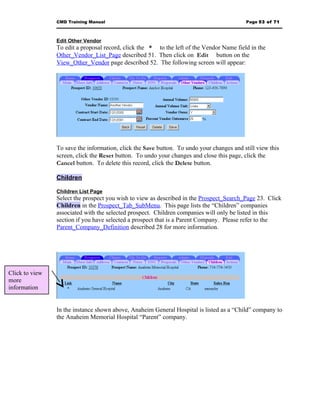 CMD Training Manual                                                       Page 53 of 71



                Edit Other Vendor
                To edit a proposal record, click the * to the left of the Vendor Name field in the
                Other_Vendor_List_Page described 51. Then click on Edit button on the
                View_Other_Vendor page described 52. The following screen will appear:




                To save the information, click the Save button. To undo your changes and still view this
                screen, click the Reset button. To undo your changes and close this page, click the
                Cancel button. To delete this record, click the Delete button.

                Children

                Children List Page
                Select the prospect you wish to view as described in the Prospect_Search_Page 23. Click
                Children in the Prospect_Tab_SubMenu. This page lists the “Children” companies
                associated with the selected prospect. Children companies will only be listed in this
                section if you have selected a prospect that is a Parent Company. Please refer to the
                Parent_Company_Definition described 28 for more information.




Click to view
more
information


                In the instance shown above, Anaheim General Hospital is listed as a “Child” company to
                the Anaheim Memorial Hospital “Parent” company.
 