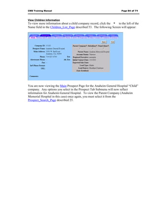 CMD Training Manual                                                    Page 54 of 71



View Children Information
To view more information about a child company record, click the * to the left of the
Name field in the Children_List_Page described 53. The following Screen will appear:




You are now viewing the Main Prospect Page for the Anaheim General Hospital “Child”
company. Any options you select in the Prospect Tab Submenu will now reflect
information for Anaheim General Hospital. To view the Parent Company (Anaheim
Memorial Hospital in this case) once again, you must select it from the
Prospect_Search_Page described 23.
 