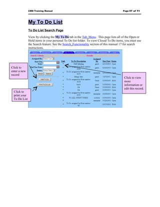 CMD Training Manual                                                      Page 57 of 71




              My To Do List
              To Do List Search Page

              View by clicking the My To Do tab in the Tab_Menu. This page lists all of the Open or
              Hold items in your personal To Do list folder. To view Closed To Do items, you must use
              the Search feature. See the Search_Functionality section of this manual 17 for search
              instructions.




Click to
enter a new
record
                                                                                       Click to view
                                                                                       more
                                                                                       information or
                                                                                       edit this record.
 Click to
 print your
 To Do List
 