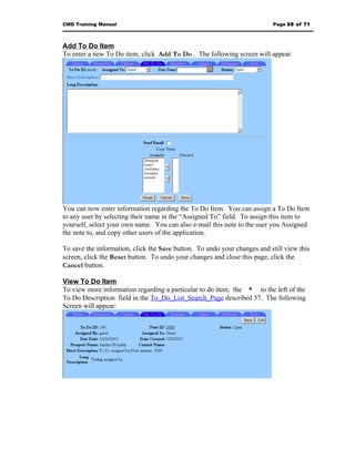 CMD Training Manual                                                       Page 58 of 71



Add To Do Item
To enter a new To Do item, click Add To Do . The following screen will appear




You can now enter information regarding the To Do Item. You can assign a To Do Item
to any user by selecting their name in the “Assigned To” field. To assign this item to
yourself, select your own name. You can also e-mail this note to the user you Assigned
the note to, and copy other users of the application.

To save the information, click the Save button. To undo your changes and still view this
screen, click the Reset button. To undo your changes and close this page, click the
Cancel button.

View To Do Item
To view more information regarding a particular to do item, the * to the left of the
To Do Description field in the To_Do_List_Search_Page described 57. The following
Screen will appear:
 
