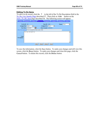 CMD Training Manual                                                         Page 59 of 71



Editing To Do Items
To edit a to do record, click the * to the left of the To Do Description field in the
To_Do_List_Search_Page described 57. Then click on Edit button on the
View_To_Do_Item page described 58. The following screen will appear:




To save the information, click the Save button. To undo your changes and still view this
screen, click the Reset button. To undo your changes and close this page, click the
Cancel button. To delete this record, click the Delete button.
 