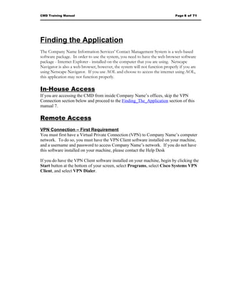CMD Training Manual                                                           Page 6 of 71




Finding the Application
The Company Name Information Services’ Contact Management System is a web-based
software package. In order to use the system, you need to have the web browser software
package - Internet Explorer - installed on the computer that you are using. Netscape
Navigator is also a web browser, however, the system will not function properly if you are
using Netscape Navigator. If you use AOL and choose to access the internet using AOL,
this application may not function properly.

In-House Access
If you are accessing the CMD from inside Company Name’s offices, skip the VPN
Connection section below and proceed to the Finding_The_Application section of this
manual 7.

Remote Access
VPN Connection – First Requirement
You must first have a Virtual Private Connection (VPN) to Company Name’s computer
network. To do so, you must have the VPN Client software installed on your machine,
and a username and password to access Company Name’s network. If you do not have
this software installed on your machine, please contact the Help Desk

If you do have the VPN Client software installed on your machine, begin by clicking the
Start button at the bottom of your screen, select Programs, select Cisco Systems VPN
Client, and select VPN Dialer.
 