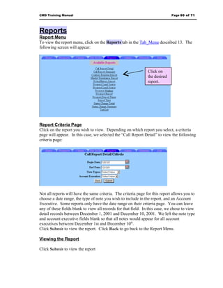 CMD Training Manual                                                           Page 60 of 71




Reports
Report Menu
To view the report menu, click on the Reports tab in the Tab_Menu described 13. The
following screen will appear:




                                                                Click on
                                                                the desired
                                                                report.




Report Criteria Page
Click on the report you wish to view. Depending on which report you select, a criteria
page will appear. In this case, we selected the “Call Report Detail” to view the following
criteria page:




Not all reports will have the same criteria. The criteria page for this report allows you to
choose a date range, the type of note you wish to include in the report, and an Account
Executive. Some reports only have the date range on their criteria page. You can leave
any of these fields blank to view all records for that field. In this case, we chose to view
detail records between December 1, 2001 and December 10, 2001. We left the note type
and account executive fields blank so that all notes would appear for all account
executives between December 1st and December 10th.
Click Submit to view the report. Click Back to go back to the Report Menu.

Viewing the Report

Click Submit to view the report
 