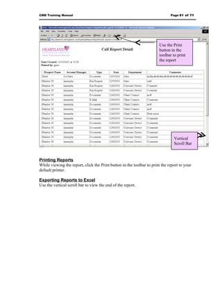 CMD Training Manual                                                           Page 61 of 71




                                                                       Use the Print
                                                                       button in the
                                                                       toolbar to print
                                                                       the report




                                                                                Vertical
                                                                                Scroll Bar


Printing Reports
While viewing the report, click the Print button in the toolbar to print the report to your
default printer.

Exporting Reports to Excel
Use the vertical scroll bar to view the end of the report.
 