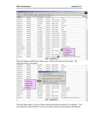 CMD Training Manual                                                        Page 62 of 71




                                                                  Click to
                                                                  export to
                                                                  Excel


Click the Export to CSV button that is now visible at the bottom of the report. The
following screen will appear:




             Click to
             open the
             report in
             Excel




Click the Open option. Excel will open with the data from the report in a worksheet. You
can format the columns/fields in any way you like without worrying about affecting the
 