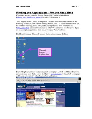 CMD Training Manual                                                         Page 7 of 71




Finding the Application – For the First Time
If you have already created a shortcut for the CMD, please proceed to the
Finding_The_Application_Shortcut section of this manual 8.

The Company Name Contact Management Database is located on the internet at the
following address: CMDSystem.Company Nameis.com. To locate the application for
the first time remotely, make sure you have completed the steps outlined in the
VPN_Connection section of this manual 6. The VPN connection is not required if you
are accessing this application from inside Company Name’s offices.

Double click on your Microsoft Internet Explorer icon on your desktop.




                               Microsoft
                               Internet
                               Explorer Icon




Internet Explorer will now load your default home page….which could be different for
each individual user. In the screen shot below, www.msn.com is the default home page
and loaded automatically when loading Internet Explorer.
 