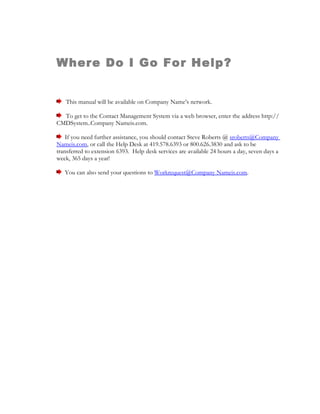 Where Do I Go For Help?


   This manual will be available on Company Name’s network.

  To get to the Contact Management System via a web browser, enter the address http://
CMDSystem..Company Nameis.com.

    If you need further assistance, you should contact Steve Roberts @ sroberts@Company
Nameis.com, or call the Help Desk at 419.578.6393 or 800.626.3830 and ask to be
transferred to extension 6393. Help desk services are available 24 hours a day, seven days a
week, 365 days a year!

   You can also send your questions to Workrequest@Company Nameis.com.
 