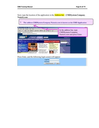 CMD Training Manual                                                      Page 8 of 71




Next, type the location of the application in the Address bar – CMDSystem.Company
Nameis.com.
   .
   !  The address CMDSystem.Company Nameis.com is known as the CMD Application
   “URL”.


                                                      In the address bar, type
                                                      CMDSystem.Company
                                                      Nameis.com and press Enter.




Press Enter, and the following login screen will appear:
 