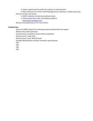 → 
Capture opportunity for product & customer svc improvements 
→ 
Ideas and quotes for content marketing (blog entries, slideshare, LinkedIn group discussions) 
Plan for YouTube new content 
→ 
SHORT collection of endorsements/testimonials 
→ 
FUN animated short video: why Software platform 
http://www.oomphbox.com 
Review of accomplishments from 1st 6 months. 
12-Month Plan 
Deliver full SWOT analysis for marketing purposes & potential biz dev oppty's. 
Website fully mobile-optimized. 
Comprehensive competitive analysis library established. 
Attend at least 1 trade show. 
Attend at least 1 local "Meet & Greet" 
Strategic Marketing Plan revisited; revised for upcoming year. 
TBD 
TBD 
TBD 
TBD 