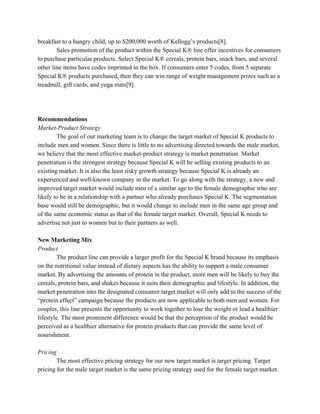 breakfast to a hungry child, up to $200,000 worth of Kellogg’s products[8].
Sales promotion of the product within the Special K® line offer incentives for consumers
to purchase particular products. Select Special K® cereals, protein bars, snack bars, and several
other line items have codes imprinted in the box. If consumers enter 5 codes, from 5 separate
Special K® products purchased, then they can win range of weight management prizes such as a
treadmill, gift cards, and yoga mats[9].
Recommendations
Market-Product Strategy
The goal of our marketing team is to change the target market of Special K products to
include men and women. Since there is little to no advertising directed towards the male market,
we believe that the most effective market-product strategy is market penetration. Market
penetration is the strongest strategy because Special K will be selling existing products to an
existing market. It is also the least risky growth strategy because Special K is already an
experienced and well-known company in the market. To go along with the strategy, a new and
improved target market would include men of a similar age to the female demographic who are
likely to be in a relationship with a partner who already purchases Special K. The segmentation
base would still be demographic, but it would change to include men in the same age group and
of the same economic status as that of the female target market. Overall, Special K needs to
advertise not just to women but to their partners as well.
New Marketing Mix
Product
The product line can provide a larger profit for the Special K brand because its emphasis
on the nutritional value instead of dietary aspects has the ability to support a male consumer
market. By advertising the amounts of protein in the product, more men will be likely to buy the
cereals, protein bars, and shakes because it suits their demographic and lifestyle. In addition, the
market penetration into the designated consumer target market will only add to the success of the
“protein effect” campaign because the products are now applicable to both men and women. For
couples, this line presents the opportunity to work together to lose the weight or lead a healthier
lifestyle. The most prominent difference would be that the perception of the product would be
perceived as a healthier alternative for protein products that can provide the same level of
nourishment.
Pricing
The most effective pricing strategy for our new target market is target pricing. Target
pricing for the male target market is the same pricing strategy used for the female target market.
 