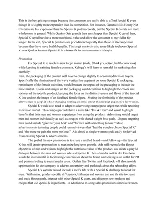 This is the best pricing strategy because the consumers are easily able to afford Special K even
though it is slightly more expensive than its competition. For instance, General Mills Honey Nut
Cheerios are less expensive than the Special K protein cereals, but the Special K cereals are more
wholesome in general. While Quaker Oats granola bars are cheaper than Special K cereal bars,
Special K cereal bars have more nutritional value and allow the consumer to stay fuller for
longer. In the end, Special K products are priced more logically than those of its competition
because they have more health benefits. The target market is also more likely to choose Special
K over Quaker because Special K is a better fit for the consumer’s lifestyle.
Promotion
For Special K to reach its new target market (male, 20-44 yrs, active, health-conscious)
while keeping its existing female customers, Kellogg’s will have to remodel its marketing plan
carefully.
First, the packaging of the product will have to change slightly to accommodate male buyers.
Specifically the elimination of the wavy vertical line apparent on some Special K packaging,
reminiscent of the female waistline, would broaden the appeal of the packaging to include the
male market. Colors and images on the packaging would continue to highlight the colors and
textures of the specific product, keeping the focus on the distinctiveness and flavor of the Special
K line and not the image of an idealized female figure. Muting the femininity of the product
allows men to adopt it while changing nothing essential about the product experience for women.
Special K would also need to adapt its advertising campaign to target men while retaining
its female market. This campaign could have a name like “His & Hers” and would highlight
benefits that both men and women experience from using the product. Advertising would target
men and women individually as well as couples with shared weight loss goals. Slogans targeting
men could include “give her your best” and “for men with something to lose,” while
advertisements featuring couple could remind viewers that “healthy couples choose Special K”
and “the more we gain the more we lose.” Ads aimed at single women could easily be derived
from existing Special K advertisements.
The goal of the new promotion is to create a unified brand—and following—for Special
K that will create opportunities to maximize long-term growth. Ads will reconcile the fitness
objectives of men and women, highlight the nutritional value of the product, and create a playful
dialogue between the men and women who eat Special K. Social media outlets like Facebook
would be instrumental in facilitating conversation about the brand and serving as an outlet for PR
and personal selling to social media users. Outlets like Twitter and Facebook will also provide
opportunities for the company to address uncertainty and pushback about the rebranding effort.
Special K’s website would include a men’s tab, with a Special K challenge tailored for
men. With minor, gender-specific differences, both men and women can use the site to create
and track fitness goals, interact with other Special K users, and discover new products and
recipes that use Special K ingredients. In addition to existing sales promotions aimed at women,
 