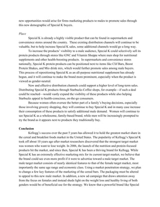 new opportunities would arise for firms marketing products to males to promote sales through
this new demographic of Special K buyers.
Place
Special K is already a highly visible product that can be found in supermarkets and
convenience stores around the country. These existing distribution channels will continue to be
valuable, but to help increase Special K sales, some additional channels would go a long way.
To increase the products’ visibility to a male audience, Special K could selectively sell its
protein products through stores like GNC and Vitamin Shoppe where men shop for nutritional
supplements and other health-boosting products. In supermarkets and convenience stores
nationally, Special K protein products can be positioned next to items like Clif Bars, Boost
Protein Shakes, and Mio drink mix, which would further promote sales among male buyers.
This process of repositioning Special K as an all-purpose nutritional supplement has already
begun, and it will continue to make the brand more prominent, especially when the product is
viewed as gender-neutral.
New and effective distribution channels could support a higher level of long-term sales.
Distributing Special K products through Starbucks Coffee shops, for example—if such a deal
could be reached—would vastly expand the visibility of these products while also helping
Starbucks appeal to health-conscious, on-the-go consumers.
Because women often oversee the better part of a family’s buying decisions, especially
those involving grocery shopping, they will continue to buy Special K and in many case increase
their consumption of these products to satisfy additional male demand. Women will continue to
see Special K as a wholesome, family-based brand, while men will be increasingly prompted to
try the brand as it appears next to products they traditionally buy.
Conclusion
Kellogg’s success over the past 5 years has allowed it to hold the greatest market share in
the cereal and breakfast foods market in the United States. The popularity of Kellogg’s Special K
took off about 10 years ago after market researchers discovered that the strongest target market
was women who want to lose weight. In 2006, the launch of the nutrition and protein-focused
products hit the market, and since then, Special K has been a thriving brand for Kellogg. While
Special K has an extremely effective marketing mix for its current target market, we believe that
the brand could see even more profit if it were to advertise toward a male target market. The
male target market consists of nearly identical features to that of the female target market, most
importantly the same age range and economic class. Using a market penetration strategy, we plan
to change a few key features of the marketing of the cereal bars. The packaging must be altered
to appeal to this new male market. In addition, a new ad campaign that draws attention away
from the focus on females and instead sheds light on the weight loss and healthy living of both
genders would be of beneficial use for the strategy. We know that a powerful brand like Special
 