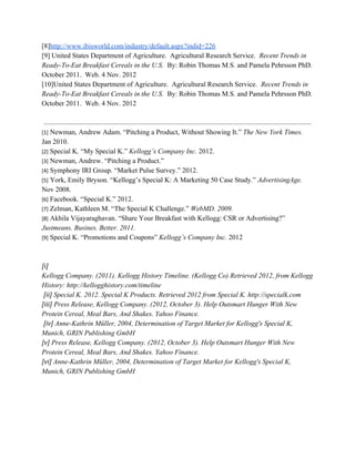 [8]​http://www.ibisworld.com/industry/default.aspx?indid=226
[9] United States Department of Agriculture. Agricultural Research Service. ​Recent Trends in
Ready-To-Eat Breakfast Cereals in the U.S.​ By: Robin Thomas M.S. and Pamela Pehrsson PhD.
October 2011. Web. 4 Nov. 2012
[10]United States Department of Agriculture. Agricultural Research Service. ​Recent Trends in
Ready-To-Eat Breakfast Cereals in the U.S.​ By: Robin Thomas M.S. and Pamela Pehrsson PhD.
October 2011. Web. 4 Nov. 2012
[1]​ Newman, Andrew Adam. “Pitching a Product, Without Showing It.” ​The New York Times.
Jan 2010.
[2]​ Special K. “My Special K.” ​Kellogg’s Company Inc.​ 2012.
[3]​ Newman, Andrew. “Pitching a Product.”
[4]​ Symphony IRI Group. “Market Pulse Survey.” 2012.
[5]​ York, Emily Bryson. “Kellogg’s Special K: A Marketing 50 Case Study.” ​AdvertisingAge.
Nov 2008.
[6]​ Facebook. “Special K.” 2012.
[7]​ Zelman, Kathleen M. “The Special K Challenge.” ​WebMD. 2009.
[8]​ Akhila Vijayaraghavan. “Share Your Breakfast with Kellogg: CSR or Advertising?”
Justmeans. Busines. Better. 2011.
[9]​ Special K. “Promotions and Coupons” ​Kellogg’s Company Inc.​ 2012
[i]
Kellogg Company. (2011). Kellogg History Timeline. (Kellogg Co) Retrieved 2012, from Kellogg
History: http://kellogghistory.com/timeline
​[ii]​ Special K. 2012. Special K Products. Retrieved 2012 from Special K. http://specialk.com
[iii]​ Press Release, Kellogg Company. (2012, October 3). Help Outsmart Hunger With New
Protein Cereal, Meal Bars, And Shakes. Yahoo Finance.
​[iv]​ Anne-Kathrin Müller, 2004, Determination of Target Market for Kellogg's Special K,
Munich, GRIN Publishing GmbH
[v]​ Press Release, Kellogg Company. (2012, October 3). Help Outsmart Hunger With New
Protein Cereal, Meal Bars, And Shakes. Yahoo Finance.
[vi]​ Anne-Kathrin Müller, 2004, Determination of Target Market for Kellogg's Special K,
Munich, GRIN Publishing GmbH
 