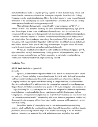 market in the United States is a rapidly growing segment in which there are many options and
competitors for consumers to choose from. Among the companies that sell cereals, Kellogg
Company owns the greatest market share. This is due to their extensive cereal product lines and
domination of the toaster-pastry and snack chips industries. Cereal bars, however, are a widely
underrepresented market with strong growth potential.
Many of the products currently being offered by cereal companies are “BFY”, or
“Better-For-You” food items that are taking the nation by storm and experiencing high growth
rates. Over the past several years, breakfast cereal manufacturers have been pressured by
consumers to lower sugar and sodium content while boosting protein and fiber in their products.
This trend comes as a response to consumer frustration over unhealthy cereals and deceptive
nutritional claims. Cereal packaging increasingly displays claims of high levels of protein and
fiber, along with suggestions that the product will lower one’s risk of heart disease, diabetes, or
other related illnesses. Sales growth for Kellogg’s over the past five years reflects this market
trend in demand for nutritional and authentically-branded cereals.
Overall, the breakfast cereal industry is stable and has modest rates of expected growth,
tight competition, and high barriers to entry. Rising grain and oil (transportation) prices exert
upward pressure on cereal prices, and further uncertainty in markets for cereal-producing
commodities will have broad effects on prices moving forward.
Marketing Plan:
SWOT Analysis ​(Refer to Appendix B)
Strengths
Special K is one of the leading cereal brands in the market and its success can be linked
to a variety of factors, including its strong brand equity. Special K under Kellogg Company is a
well-known and trusted consumer brand with more than 100 years of experience. Kellogg
Company also holds the highest market share among its competitors with 34% of the market
share in cereal products​[i]​. In addition to this, the company has generated increased sales over
the past 5 years. In the last quarter alone (3rd quarter of 2012), the company’s sales increased by
12%​[ii]​ According to CEO, John Bryant, this is due to the new proactive approach implemented
over the last two years instead of the former receptive approach​[iii]​. Furthermore, Kellogg
Company has a strong international presence and its products are marketed and sold in more than
180 countries around the world. This essentially adds to the product’s geographical diversity​[iv]​.
Because of this, the company will not be seriously hurt by economic problems exclusive to one
market or country.
In addition, Special K’s strengths include its clear and comprehensive advertising
strategy, which highlights the benefits of the product. Special K has used its weight loss focus to
promote its product during different stages of the purchase decision​[v]​. In the pre-purchase
decision, consumers can access the Special K website to create a weight loss plan which
 